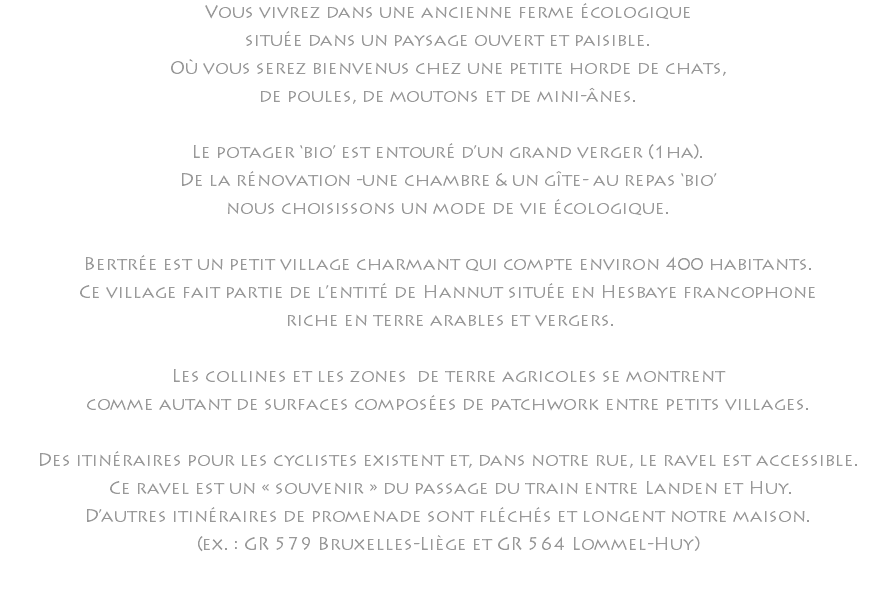 Vous vivrez dans une ancienne ferme écologique située dans un paysage ouvert et paisible. Où vous serez bienvenus chez une petite horde de chats, de poules, de moutons et de mini-ânes. Le potager ‘bio’ est entouré d’un grand verger (1ha). De la rénovation -une chambre & un gîte- au repas ‘bio’ nous choisissons un mode de vie écologique. Bertrée est un petit village charmant qui compte environ 400 habitants. Ce village fait partie de l’entité de Hannut située en Hesbaye francophone riche en terre arables et vergers. Les collines et les zones de terre agricoles se montrent comme autant de surfaces composées de patchwork entre petits villages. Des itinéraires pour les cyclistes existent et, dans notre rue, le ravel est accessible. Ce ravel est un « souvenir » du passage du train entre Landen et Huy. D’autres itinéraires de promenade sont fléchés et longent notre maison. (ex. : GR 579 Bruxelles-Liège et GR 564 Lommel-Huy) 