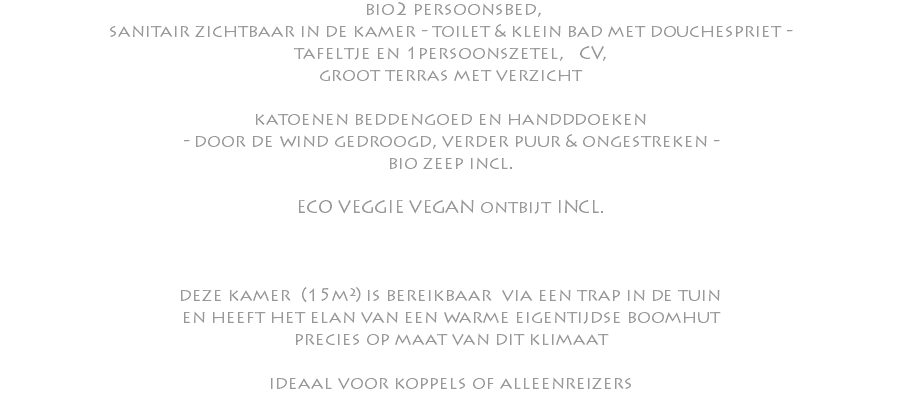  bio2 persoonsbed, sanitair zichtbaar in de kamer - toilet & klein bad met douchespriet - tafeltje en 1persoonszetel, CV, groot terras met verzicht katoenen beddengoed en handddoeken - door de wind gedroogd, verder puur & ongestreken - bio zeep incl. ECO VEGGIE VEGAN ontbijt INCL. deze kamer (15m²) is bereikbaar via een trap in de tuin en heeft het elan van een warme eigentijdse boomhut precies op maat van dit klimaat ideaal voor koppels of alleenreizers