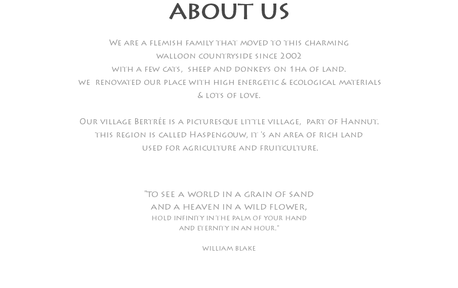 ABOUT US We are a flemish family that moved to this charming walloon countryside since 2002 with a few cats, sheep and donkeys on 1ha of land. we renovated our place with high energetic & ecological materials & lots of love. Our village Bertrée is a picturesque little village, part of Hannut. this region is called Haspengouw, it 's an area of rich land used for agriculture and fruitculture. "to see a world in a grain of sand and a heaven in a wild flower, hold infinity in the palm of your hand and eternity in an hour." william blake 