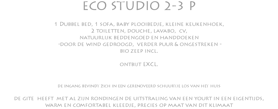 ECO STUDIO 2-3 P 1 Dubbel bed, 1 sofa, baby plooibedje, kleine keukenhoek, 2 toiletten, douche, lavabo, cv, natuurlijk beddengoed en handdoeken -door de wind gedroogd, verder puur & ongestreken - bio zeep incl. ontbijt EXCL. de ingang bevindt zich in een gerenoveerd schuurtje los van het huis de gite heeft met al zijn rondingen de uitstraling van een yourt in een eigentijds, warm en comfortabel kleedje, precies op maat van dit klimaat