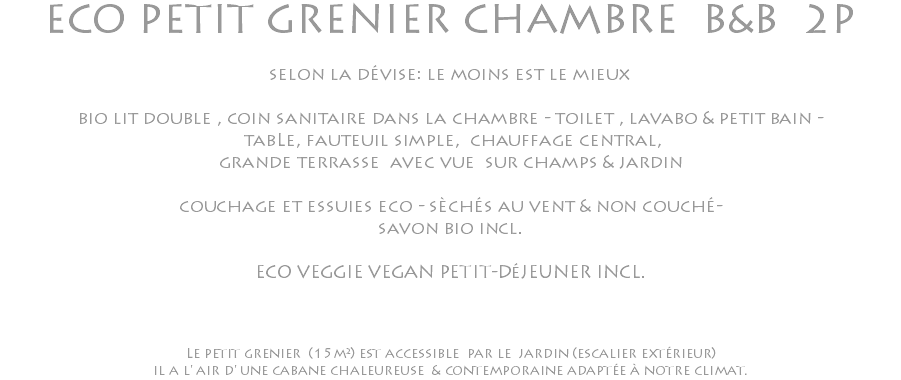 ECO PETIT GRENIER CHAMBRE B&B 2P selon la dévise: le moins est le mieux bio lit double , coin sanitaire dans la chambre - toilet , lavabo & petit bain - tabLe, fauteuil simple, chauffage central, grande terrasse avec vue sur champs & jardin couchage et essuies eco - sèchés au vent & non couché- savon bio incl. ECO VEGGIE VEGAN PETIT-DéJEUNER INCL. Le petit grenier (15m²) est accessible par le jardin (escalier extérieur) il a l' air d' une cabane chaleureuse & contemporaine adaptée à notre climat.