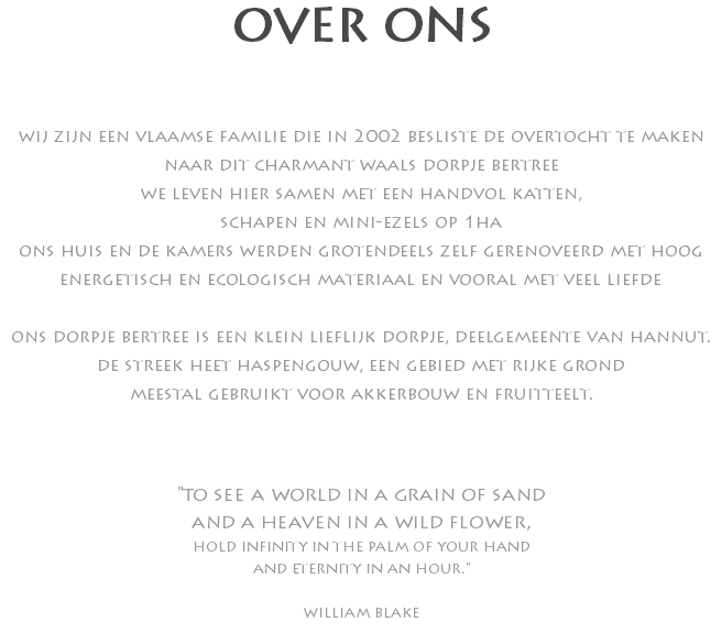 OVER ONS wij zijn een vlaamse familie die in 2002 besliste de overtocht te maken naar dit charmant waals dorpje bertree we leven hier samen met een handvol katten, schapen en mini-ezels op 1ha ons huis en de kamers werden grotendeels zelf gerenoveerd met hoog energetisch en ecologisch materiaal en vooral met veel liefde ons dorpje bertree is een klein lieflijk dorpje, deelgemeente van hannut. de streek heet haspengouw, een gebied met rijke grond meestal gebruikt voor akkerbouw en fruitteelt. "to see a world in a grain of sand and a heaven in a wild flower, hold infinity in the palm of your hand and eternity in an hour." william blake 